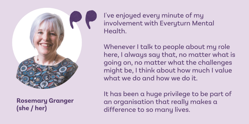 I've enjoyed every minute of my involvement with Everyturn Mental Health. Whenever I talk to people about my role here, I always say that, no matter what is going on, no matter what the challenges might be, I think about how much I value what we do and how we do it. It has been a huge privilege to be part of an organisation that really makes a difference to so many lives. Rosemary Granger (she / her) Chair of Trustees